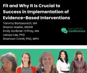 Speaker card for presentation "Fit and Why It Is Crucial to Success in Implementation of Evidence-Based Interventions" by Tammy Bartasavich, MA, Sharon Hoefer, MSSW, Emily Scribner-O’Pray, MA, Latoya Lee, PhD Shannon Criniti, PhD, MPH