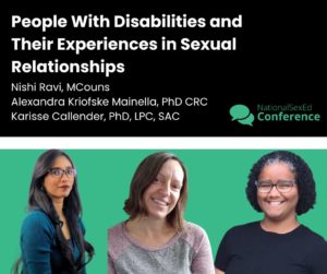 Speaker Card for presentation, "People with Disabilities and Their Experiences in Sexual Relationships" with Nishi Ravi, MCouns, Alexandra Kriofske Mainella, PhD, CRC, and Karisse Callender, PhD, LPC, SAC
